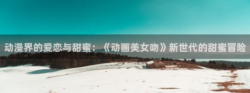 里番动漫本子：动漫界的爱恋与甜蜜：《动画美女吻》新世代的甜蜜冒险